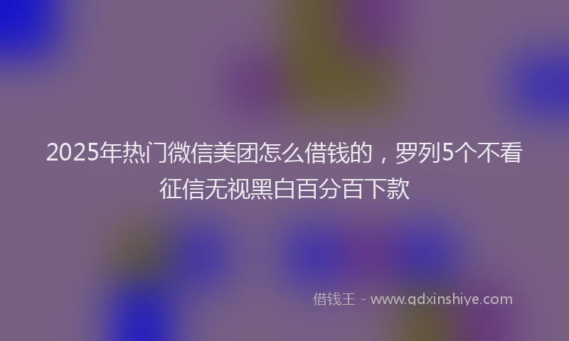2025年热门微信美团怎么借钱的，罗列5个不看征信无视黑白百分百下款