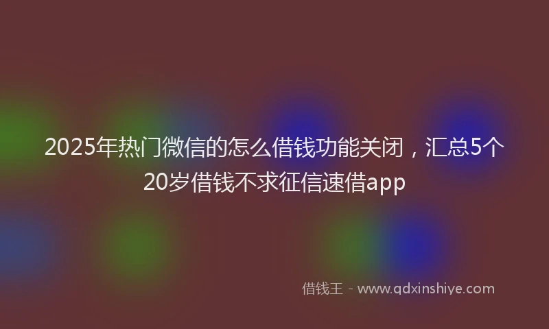 2025年热门微信的怎么借钱功能关闭，汇总5个20岁借钱不求征信速借app