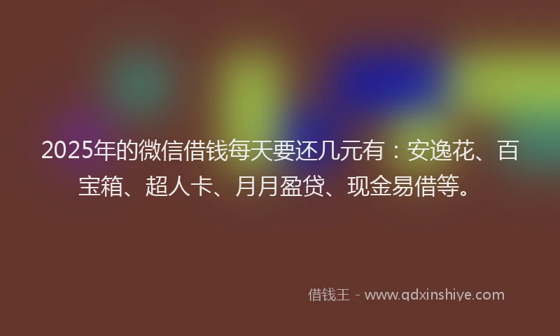 2025年的微信借钱每天要还几元有：安逸花、百宝箱、超人卡、月月盈贷、现金易借等。