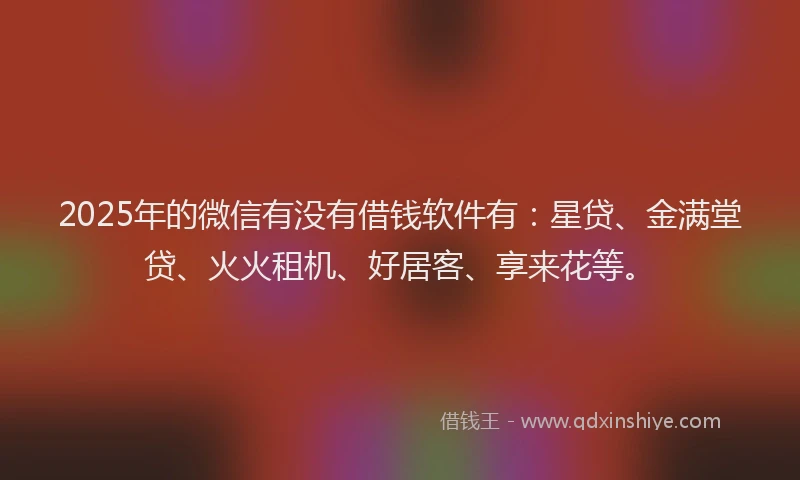 2025年的微信有没有借钱软件有：星贷、金满堂贷、火火租机、好居客、享来花等。