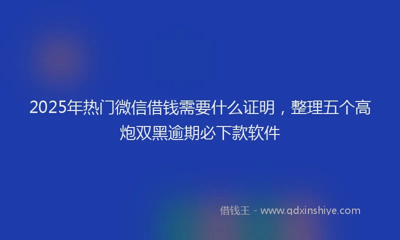 2025年热门微信借钱需要什么证明，整理五个高炮双黑逾期必下款软件