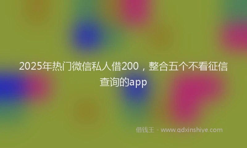 2025年热门微信私人借200，整合五个不看征信查询的app