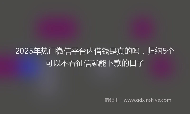 2025年热门微信平台内借钱是真的吗，归纳5个可以不看征信就能下款的口子