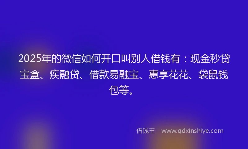 2025年的微信如何开口叫别人借钱有：现金秒贷宝盒、疾融贷、借款易融宝、惠享花花、袋鼠钱包等。