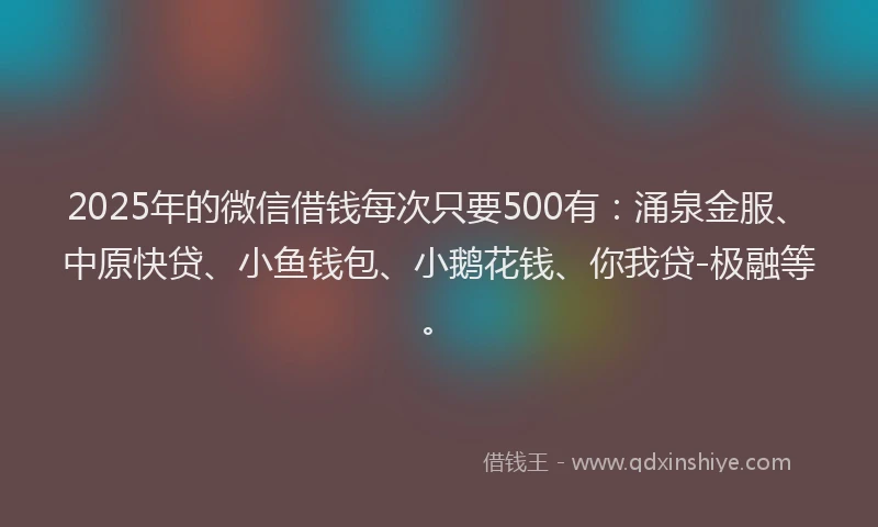 2025年的微信借钱每次只要500有：涌泉金服、中原快贷、小鱼钱包、小鹅花钱、你我贷-极融等。