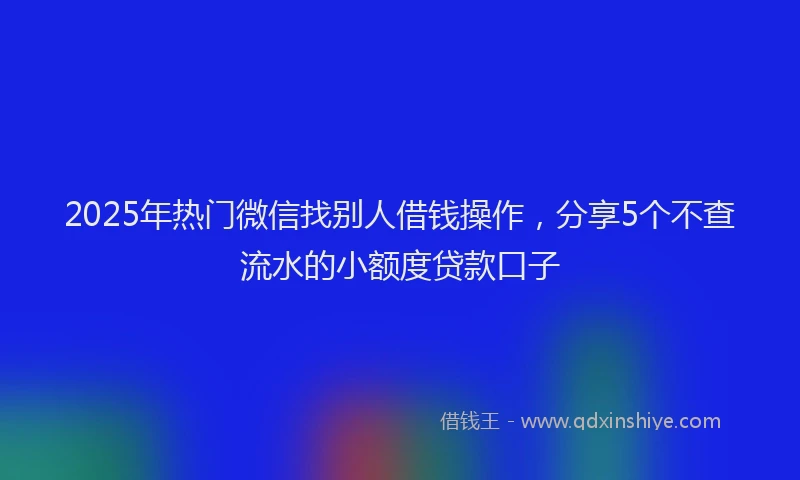 2025年热门微信找别人借钱操作，分享5个不查流水的小额度贷款口子