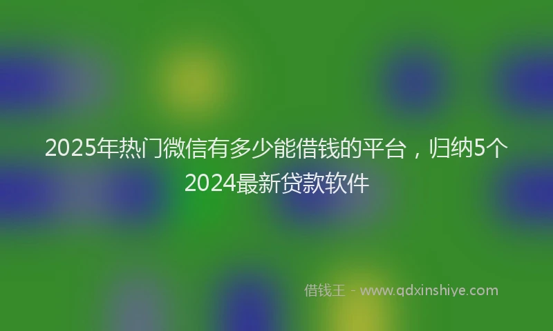 2025年热门微信有多少能借钱的平台，归纳5个2024最新贷款软件