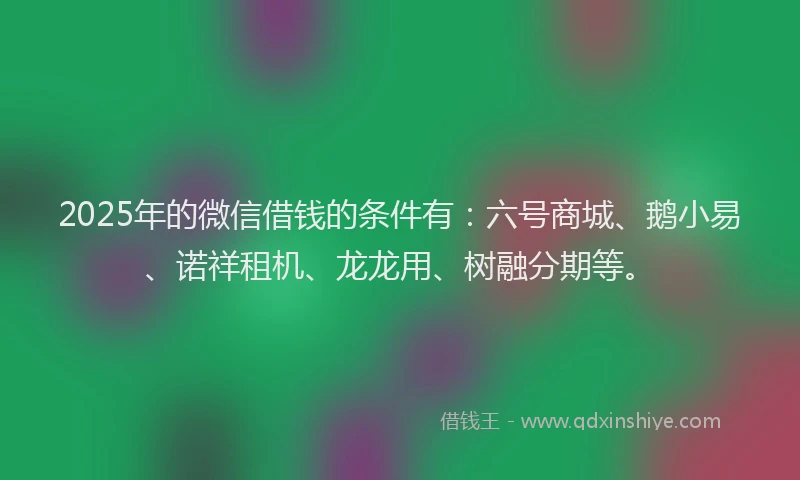 2025年的微信借钱的条件有：六号商城、鹅小易、诺祥租机、龙龙用、树融分期等。