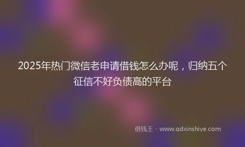 2025年热门微信老申请借钱怎么办呢，归纳五个征信不好负债高的平台