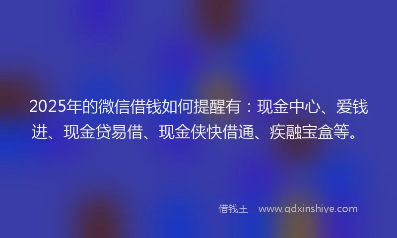2025年的微信借钱如何提醒有：现金中心、爱钱进、现金贷易借、现金侠快借通、疾融宝盒等。