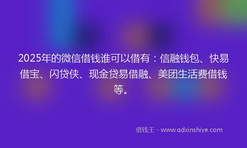 2025年的微信借钱谁可以借有：信融钱包、快易借宝、闪贷侠、现金贷易借融、美团生活费借钱等。