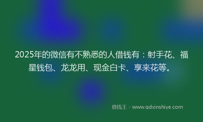 2025年的微信有不熟悉的人借钱有：射手花、福星钱包、龙龙用、现金白卡、享来花等。