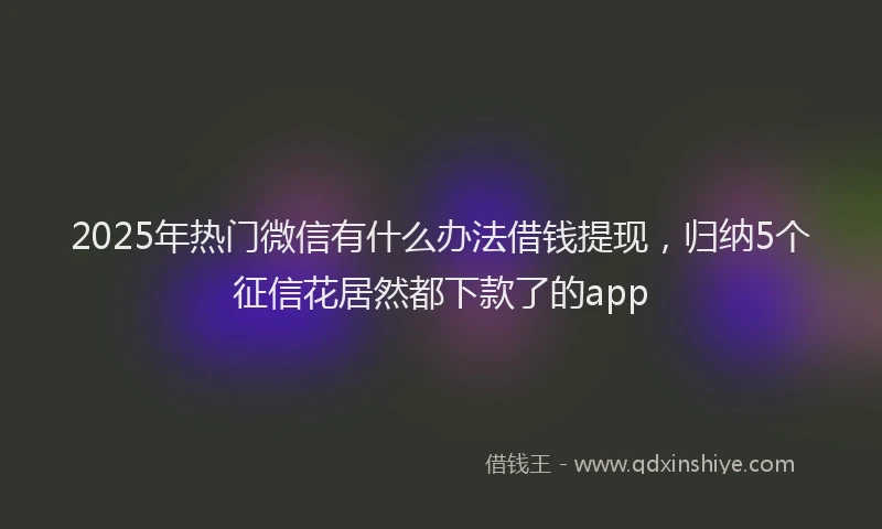2025年热门微信有什么办法借钱提现，归纳5个征信花居然都下款了的app