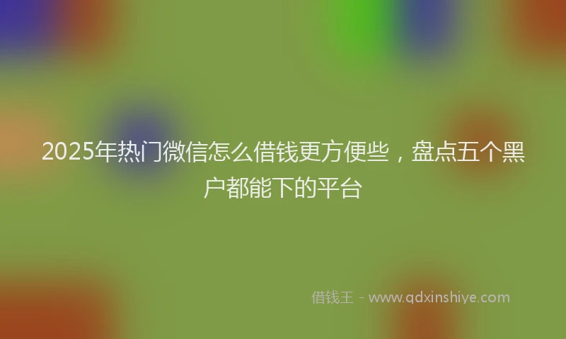 2025年热门微信怎么借钱更方便些，盘点五个黑户都能下的平台