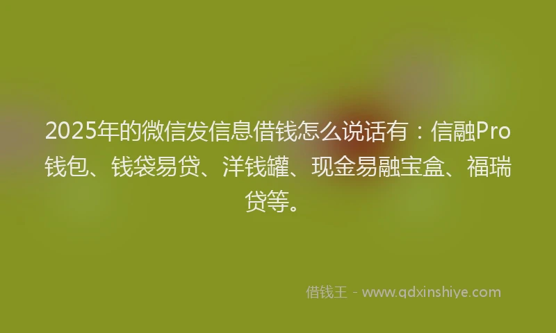 2025年的微信发信息借钱怎么说话有：信融Pro钱包、钱袋易贷、洋钱罐、现金易融宝盒、福瑞贷等。