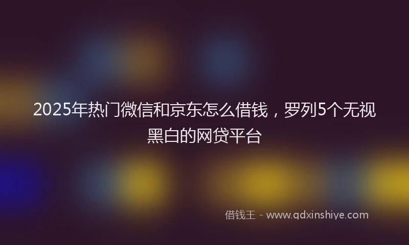 2025年热门微信和京东怎么借钱，罗列5个无视黑白的网贷平台