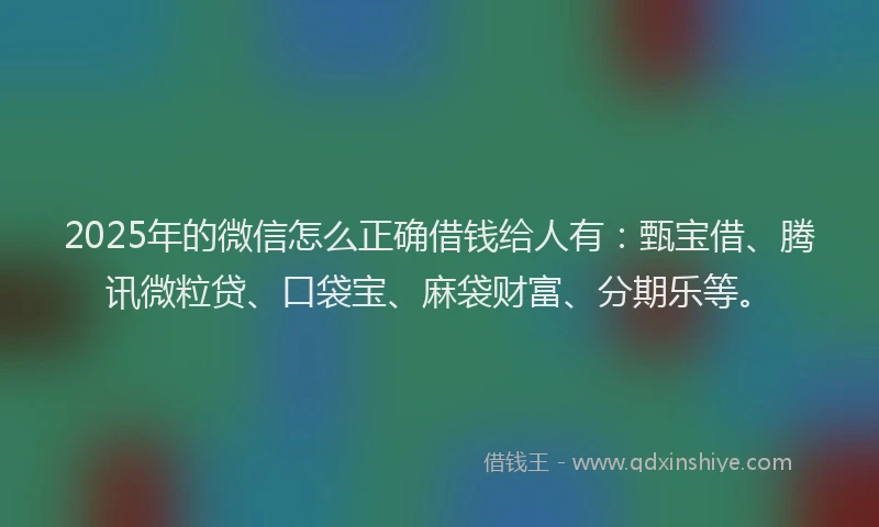 2025年的微信怎么正确借钱给人有：甄宝借、腾讯微粒贷、口袋宝、麻袋财富、分期乐等。