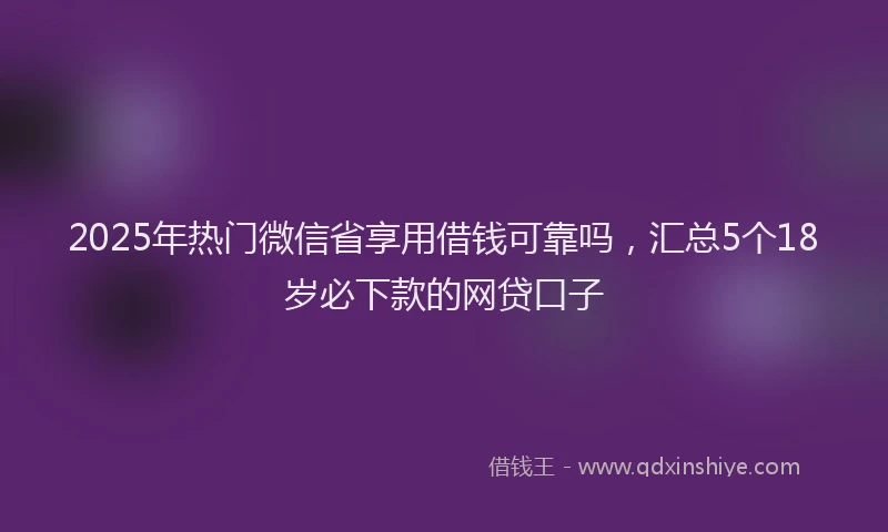 2025年热门微信省享用借钱可靠吗，汇总5个18岁必下款的网贷口子