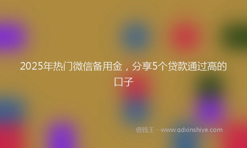 2025年热门微信备用金，分享5个贷款通过高的口子