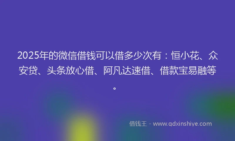 2025年的微信借钱可以借多少次有：恒小花、众安贷、头条放心借、阿凡达速借、借款宝易融等。