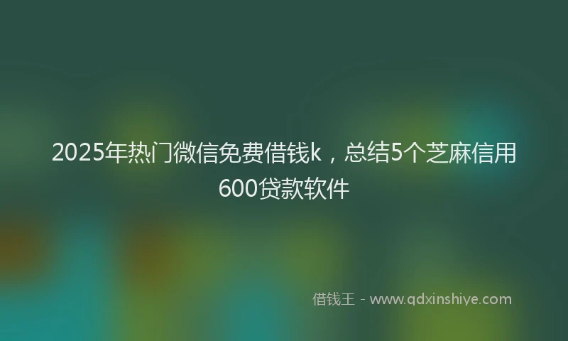 2025年热门微信免费借钱k，总结5个芝麻信用600贷款软件