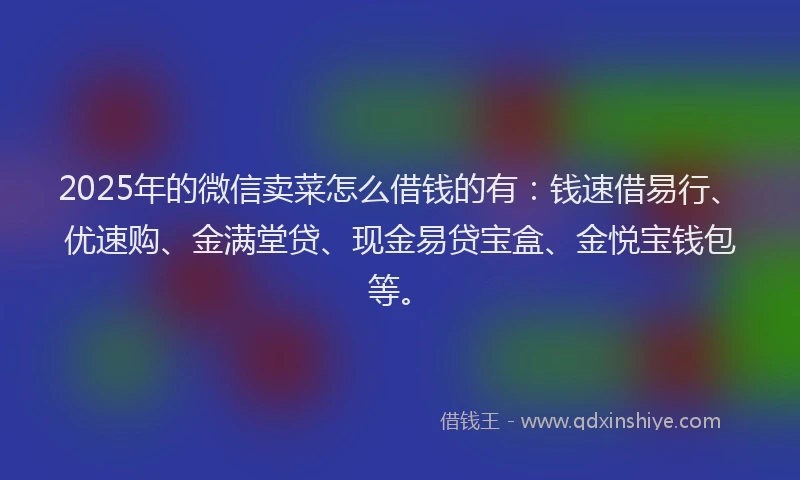 2025年的微信卖菜怎么借钱的有：钱速借易行、优速购、金满堂贷、现金易贷宝盒、金悦宝钱包等。