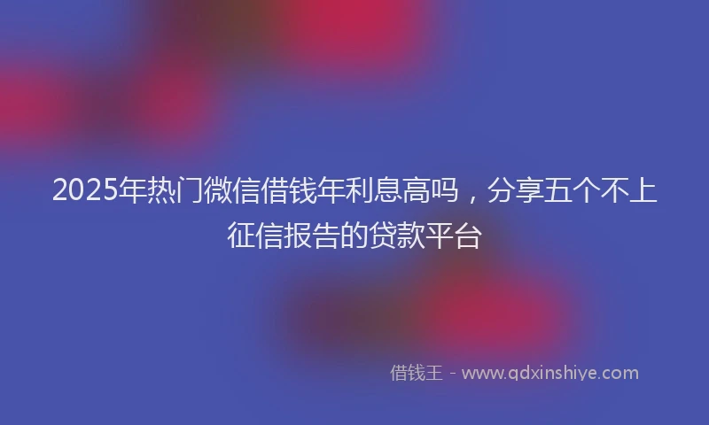 2025年热门微信借钱年利息高吗，分享五个不上征信报告的贷款平台