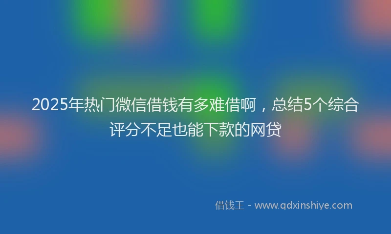2025年热门微信借钱有多难借啊，总结5个综合评分不足也能下款的网贷