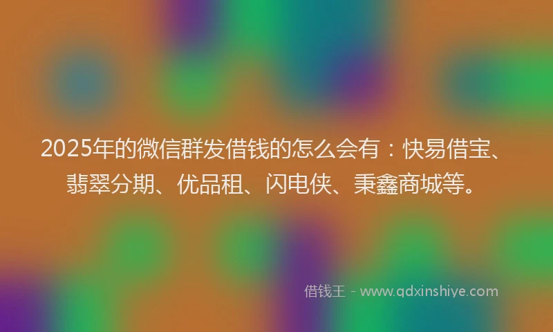 2025年的微信群发借钱的怎么会有：快易借宝、翡翠分期、优品租、闪电侠、秉鑫商城等。