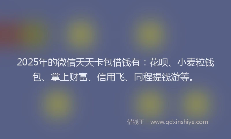 2025年的微信天天卡包借钱有：花呗、小麦粒钱包、掌上财富、信用飞、同程提钱游等。