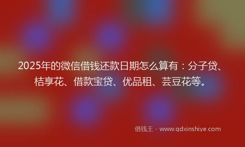 2025年的微信借钱还款日期怎么算有：分子贷、桔享花、借款宝贷、优品租、芸豆花等。