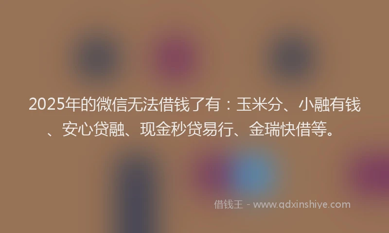 2025年的微信无法借钱了有：玉米分、小融有钱、安心贷融、现金秒贷易行、金瑞快借等。