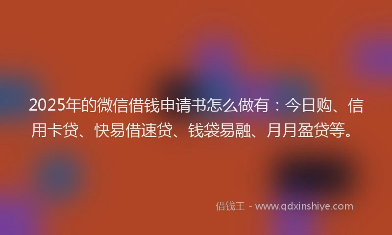 2025年的微信借钱申请书怎么做有：今日购、信用卡贷、快易借速贷、钱袋易融、月月盈贷等。