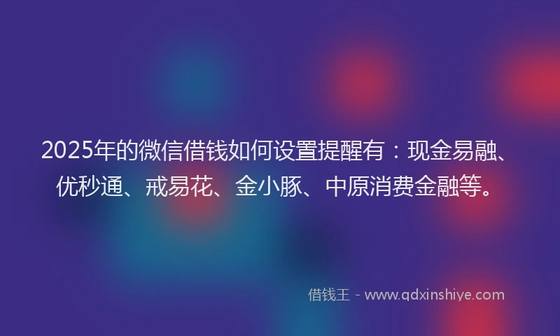 2025年的微信借钱如何设置提醒有：现金易融、优秒通、戒易花、金小豚、中原消费金融等。