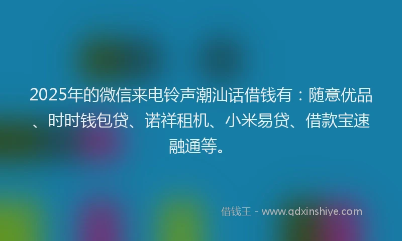 2025年的微信来电铃声潮汕话借钱有：随意优品、时时钱包贷、诺祥租机、小米易贷、借款宝速融通等。