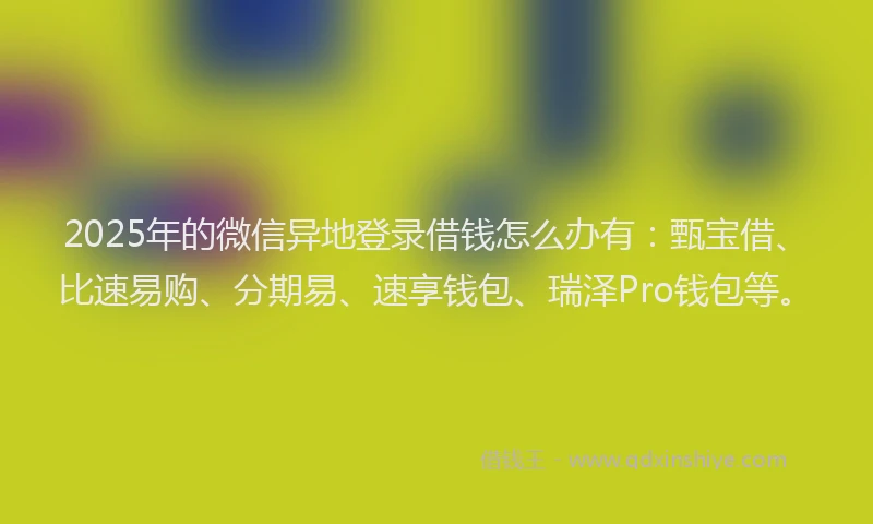 2025年的微信异地登录借钱怎么办有：甄宝借、比速易购、分期易、速享钱包、瑞泽Pro钱包等。