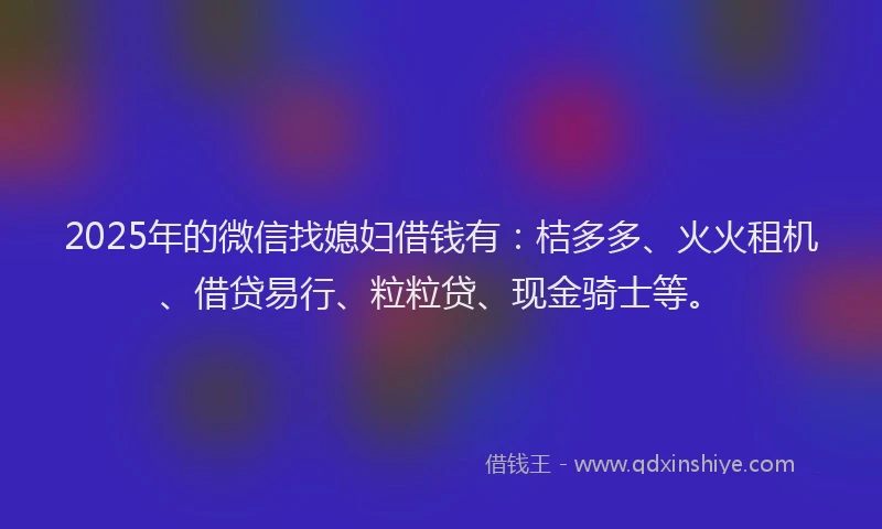 2025年的微信找媳妇借钱有：桔多多、火火租机、借贷易行、粒粒贷、现金骑士等。