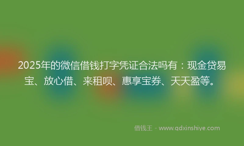 2025年的微信借钱打字凭证合法吗有：现金贷易宝、放心借、来租呗、惠享宝券、天天盈等。