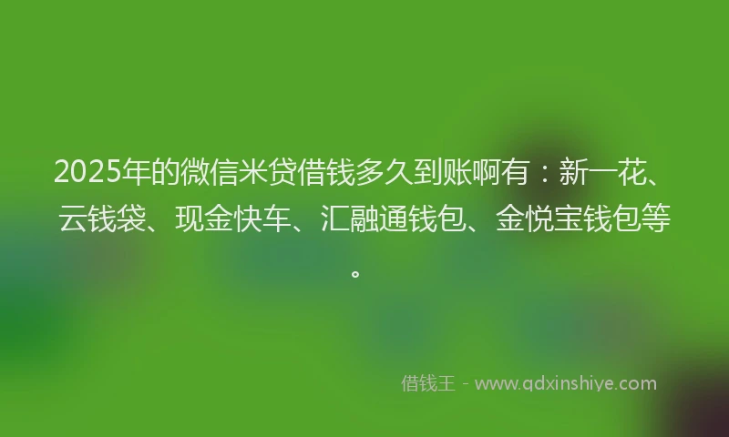 2025年的微信米贷借钱多久到账啊有：新一花、云钱袋、现金快车、汇融通钱包、金悦宝钱包等。