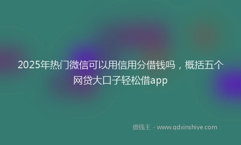 2025年热门微信可以用信用分借钱吗，概括五个网贷大口子轻松借app