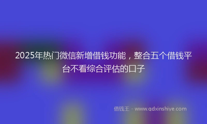 2025年热门微信新增借钱功能，整合五个借钱平台不看综合评估的口子