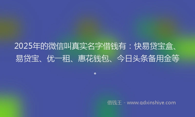 2025年的微信叫真实名字借钱有：快易贷宝盒、易贷宝、优一租、惠花钱包、今日头条备用金等。