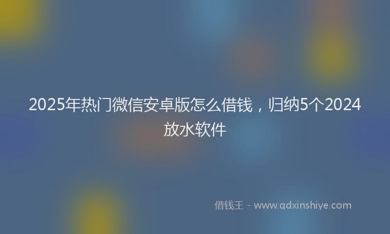 2025年热门微信安卓版怎么借钱，归纳5个2024放水软件