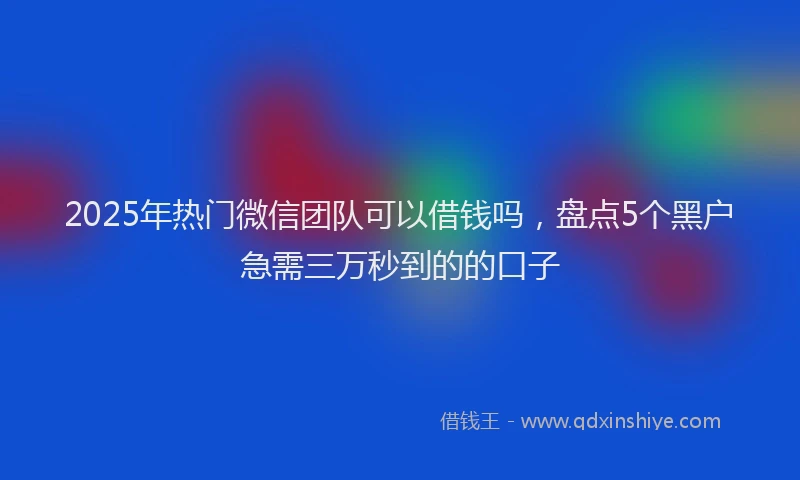 2025年热门微信团队可以借钱吗，盘点5个黑户急需三万秒到的的口子