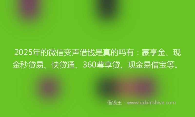 2025年的微信变声借钱是真的吗有：蒙享金、现金秒贷易、快贷通、360尊享贷、现金易借宝等。