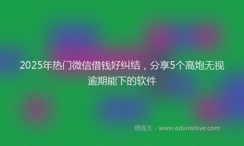 2025年热门微信借钱好纠结，分享5个高炮无视逾期能下的软件