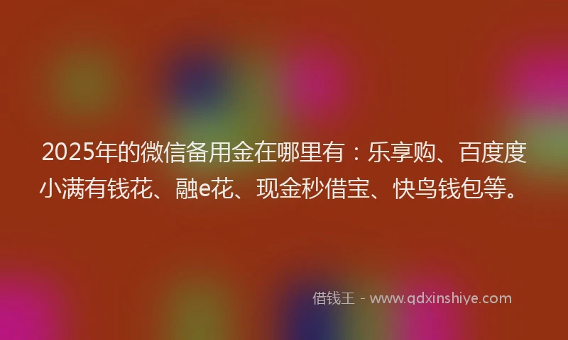 2025年的微信备用金在哪里有：乐享购、百度度小满有钱花、融e花、现金秒借宝、快鸟钱包等。