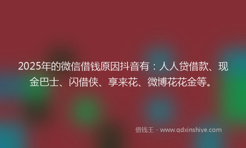 2025年的微信借钱原因抖音有：人人贷借款、现金巴士、闪借侠、享来花、微博花花金等。