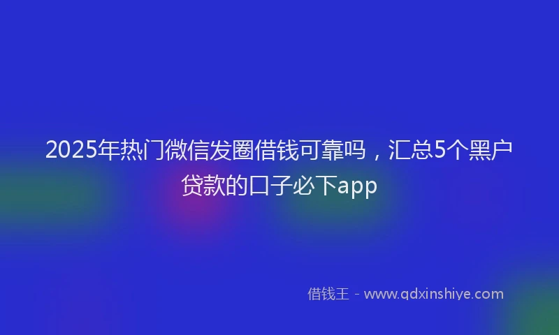 2025年热门微信发圈借钱可靠吗，汇总5个黑户贷款的口子必下app