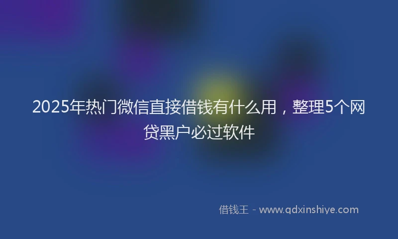 2025年热门微信直接借钱有什么用，整理5个网贷黑户必过软件